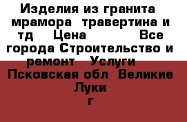 Изделия из гранита, мрамора, травертина и тд. › Цена ­ 1 000 - Все города Строительство и ремонт » Услуги   . Псковская обл.,Великие Луки г.